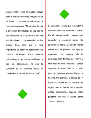 Cuanto más veces lo hagas, mayor
será tu zona de confort y mayor será la
facilidad con la que te enfrentarás a
nuevas situaciones: “Al principio te vas
a encontrar dificultades: tal vez sea la
pronunciación, o la gramática, tal vez
sea la sintaxis, o que no entiendas los
dichos. Pero creo que lo más
importante es tratar de desarrollar ese
“sentido del idioma”. Cada hablante
nativo tiene un sentido de su idioma, y
eso es, básicamente, lo que te
convierte en un “hablante nativo” si
puedes hacer de ese idioma el tuyo.”
8. Escucha: Tienes que aprender a
caminar antes de aprender a correr.
En el mismo sentido, tienes que
aprender a escuchar antes de
aprender a hablar. Cualquier idioma
suena raro la primera vez que lo
escuchas, pero cuanto más lo
escuchas más familiar se vuelve y
más fácil te será hablarlo: “Somos
capaces de pronunciarlo todo, solo
que no estamos acostumbrados a
hacerlo. Por ejemplo, el sonido de “r”
fuerte no existe en la variante de
inglés que yo hablo, pero cuando
estaba aprendiendo español había
palabras con esa “r” fuerte, como
“perro” o “reunión”.
 