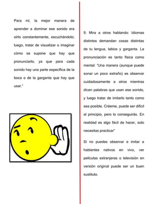 Para mí, la mejor manera de
aprender a dominar ese sonido era
oírlo constantemente, escuchándolo;
luego, tratar de visualizar o imaginar
cómo se supone que hay que
pronunciarlo, ya que para cada
sonido hay una parte específica de la
boca o de la garganta que hay que
usar.”
9. Mira a otros hablando: Idiomas
distintos demandan cosas distintas
de tu lengua, labios y garganta. La
pronunciación es tanto física como
mental: “Una manera (aunque puede
sonar un poco extraño) es observar
cuidadosamente a otros mientras
dicen palabras que usan ese sonido,
y luego tratar de imitarlo tanto como
sea posible. Créeme, puede ser difícil
al principio, pero lo conseguirás. En
realidad es algo fácil de hacer, solo
necesitas practicar”
Si no puedes observar e imitar a
hablantes nativos en vivo, ver
películas extranjeras o televisión en
versión original puede ser un buen
sustituto.
 