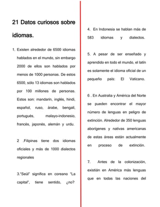 21 Datos curiosos sobre
idiomas.
1. Existen alrededor de 6500 idiomas
hablados en el mundo, sin embargo
2000 de ellos son hablados por
menos de 1000 personas. De estos
6500, sólo 13 idiomas son hablados
por 100 millones de personas.
Estos son: mandarín, inglés, hindi,
español, ruso, árabe, bengalí,
portugués, malayo-indonesio,
francés, japonés, alemán y urdu.
2 .Filipinas tiene dos idiomas
oficiales y más de 1000 dialectos
regionales
3.“Seúl” significa en coreano “La
capital”, tiene sentido, ¿no?
4. En Indonesia se hablan más de
583 idiomas y dialectos.
5. A pesar de ser enseñado y
aprendido en todo el mundo, el latín
es solamente el idioma oficial de un
pequeño país: El Vaticano.
6 . En Australia y América del Norte
se pueden encontrar el mayor
número de lenguas en peligro de
extinción. Alrededor de 350 lenguas
aborígenes y nativas americanas
de estas áreas están actualmente
en proceso de extinción.
7. Antes de la colonización,
existián en América más lenguas
que en todas las naciones del
 