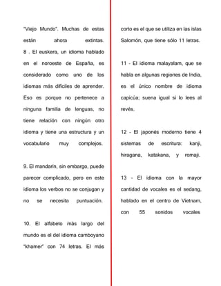 “Viejo Mundo”. Muchas de estas
están ahora extintas.
8 . El euskera, un idioma hablado
en el noroeste de España, es
considerado como uno de los
idiomas más difíciles de aprender.
Eso es porque no pertenece a
ninguna familia de lenguas, no
tiene relación con ningún otro
idioma y tiene una estructura y un
vocabulario muy complejos.
9. El mandarín, sin embargo, puede
parecer complicado, pero en este
idioma los verbos no se conjugan y
no se necesita puntuación.
10. El alfabeto más largo del
mundo es el del idioma camboyano
“khamer” con 74 letras. El más
corto es el que se utiliza en las islas
Salomón, que tiene sólo 11 letras.
11 – El idioma malayalam, que se
habla en algunas regiones de India,
es el único nombre de idioma
capicúa; suena igual si lo lees al
revés.
12 – El japonés moderno tiene 4
sistemas de escritura: kanji,
hiragana, katakana, y romaji.
13 – El idioma con la mayor
cantidad de vocales es el sedang,
hablado en el centro de Vietnam,
con 55 sonidos vocales
 