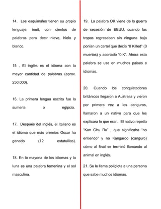 14. Los esquimales tienen su propio
lenguaje, inuit, con cientos de
palabras para decir nieve, hielo y
blanco.
15 . El inglés es el idioma con la
mayor cantidad de palabras (aprox.
250.000).
16. La primera lengua escrita fue la
sumeria o egipcia.
17. Después del inglés, el italiano es
el idioma que más premios Oscar ha
ganado (12 estatuillas).
18. En la mayoría de los idiomas y la
luna es una palabra femenina y el sol
masculina.
19. La palabra OK viene de la guerra
de secesión de EEUU, cuando las
tropas regresaban sin ninguna baja
ponían un cartel que decía “0 Killed” (0
muertos) y acortado “0.K”. Ahora esta
palabra se usa en muchos países e
idiomas.
20. Cuando los conquistadores
británicos llegaron a Australia y vieron
por primera vez a los canguros,
llamaron a un nativo para que les
explicara lo que eran. El nativo repetía
“Kan Ghu Ru” , que significaba “no
entiendo” y no Kangaroo (canguro)
cómo al final se terminó llamando al
animal en inglés.
21. Se le llama políglota a una persona
que sabe muchos idiomas.
 
