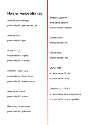 Hola en varios idiomas
Albanes: përshëndetje
pronunciación: perchendet...je
Alemán: halo
pronunciación: jalo
Árabe: ‫با‬ ‫مرح‬
en letra latina: Mrḩbā
pronunciación: marjaba
Armenio: Բարեւ Ձեզ
en letra latina: Barev Dzez
pronunciación: bared sseres
Azerbaijani: salam
pronunciación: salam
Bielorruso: прывітанне
pronunciación: privatinie
Búlgaro: здравей
letra latina: zdraveĭ
pronunciación: esdravi
Catalán: holà
pronunciación: olà
Checo: ahoj
pronunciación: ajoj
Chino: 你好
en letra latina: Nǐ hǎo
pronunciación: ni jo
Coreano: 안녕하세요
en letra latina: annyeonghaseyo
pronunciación: aniyeungisello
 