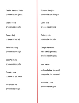 Criollo haitiano: hello
pronunciación: jelou
Croata: halo
pronunciación: alo
Danés: hej
pronunciación: ej
Eslovaco: ahoj
pronunciación: ajo
español: hola
pronunciación: ola
Estonio: tere
pronunciación: dere
Finlandés: hei
pronunciación: jei
Francés: bonjour
pronunciacion: bonyur
Gale: helo
pronunciación: jelo
Gallego: ola
pronunciación: ola
Griego: γειά σου
letra latina: geiá sou
pronunciación: jiasu
Indi: नमस्ते
en letra latina: Namastē
pronunciación: namasti
Holandés: hallo
pronunciación: jalo
 