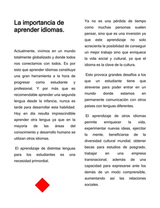 La importancia de
aprender idiomas.
Actualmente, vivimos en un mundo
totalmente globalizado y donde todos
nos conectamos con todos. Es por
esto que aprender idiomas constituye
una gran herramienta a la hora de
progresar como estudiante y
profesional. Y por más que es
recomendable aprender una segunda
lengua desde la infancia, nunca es
tarde para desarrollar esta habilidad.
Hoy en día resulta imprescindible
aprender otra lengua ya que en la
mayoría de las áreas del
conocimiento y desarrollo humano se
utilizan otros idiomas.
El aprendizaje de distintas lenguas
para los estudiantes es una
necesidad primordial.
Ya no es una pérdida de tiempo
como muchas personas suelen
pensar, sino que es una inversión ya
que este aprendizaje no solo
acrecienta la posibilidad de conseguir
un mejor trabajo sino que enriquece
la vida social y cultural, ya que el
idioma es la clave de la cultura.
Esto provoca grandes desafíos a los
que un estudiante tiene que
atreverse para poder entrar en un
mundo donde estamos en
permanente comunicación con otros
países con lenguas diferentes.
El aprendizaje de otros idiomas
permite enriquecer la vida,
experimentar nuevas ideas, ejercitar
la mente, beneficiarse de la
diversidad cultural mundial, obtener
becas para estudios de posgrado,
trabajar en una empresa
transnacional, además de una
capacidad para expresarse ante los
demás de un modo comprensible,
aumentando así las relaciones
sociales.
 