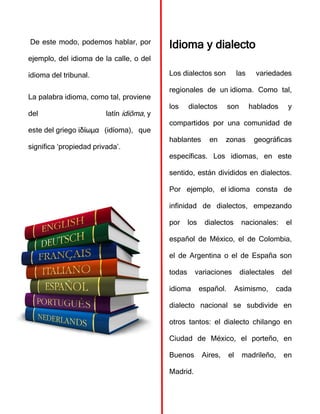 De este modo, podemos hablar, por
ejemplo, del idioma de la calle, o del
idioma del tribunal.
La palabra idioma, como tal, proviene
del latín idiōma, y
este del griego ἰδίωμα (idíoma), que
significa ‘propiedad privada’.
Idioma y dialecto
Los dialectos son las variedades
regionales de un idioma. Como tal,
los dialectos son hablados y
compartidos por una comunidad de
hablantes en zonas geográficas
específicas. Los idiomas, en este
sentido, están divididos en dialectos.
Por ejemplo, el idioma consta de
infinidad de dialectos, empezando
por los dialectos nacionales: el
español de México, el de Colombia,
el de Argentina o el de España son
todas variaciones dialectales del
idioma español. Asimismo, cada
dialecto nacional se subdivide en
otros tantos: el dialecto chilango en
Ciudad de México, el porteño, en
Buenos Aires, el madrileño, en
Madrid.
 