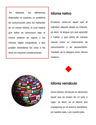 No obstante, las diferencias
dialectales no suponen un problema
de comunicación para los hablantes
de un mismo idioma, lo cual implica
que todos se comunican bajo el
mismo sistema de signos y las
mismas reglas ortográficas, y que
pueden entenderse los unos a los
otros sin mayores complicaciones.
Idioma nativo
El idioma nativo es aquel que el
individuo adquirió desde su infancia,
es decir, la lengua con que aprendió
a hablar, y que utiliza de manera
natural como su instrumento de
comunicación y de pensamiento.
También se lo designa como idioma
materno.
Idioma vernáculo
Como idioma vernáculo se denomina
aquel que es propio de un país o
lugar, es decir, es el idioma que
manejamos en el entorno doméstico,
en nuestra casa, y en nuestro país.
 