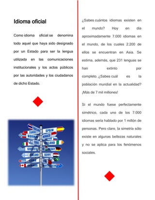 Idioma oficial
Como idioma oficial se denomina
todo aquel que haya sido designado
por un Estado para ser la lengua
utilizada en las comunicaciones
institucionales y los actos públicos
por las autoridades y los ciudadanos
de dicho Estado.
¿Sabes cuántos idiomas existen en
el mundo? Hoy en día
aproximadamente 7.000 idiomas en
el mundo, de los cuales 2.200 de
ellos se encuentran en Asia. Se
estima, además, que 231 lenguas se
han extinto por
completo. ¿Sabes cuál es la
población mundial en la actualidad?
¡Más de 7 mil millones!
Si el mundo fuese perfectamente
simétrico, cada uno de los 7.000
idiomas sería hablado por 1 millón de
personas. Pero claro, la simetría sólo
existe en algunas bellezas naturales
y no se aplica para los fenómenos
sociales.
 