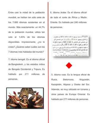 Entre casi la mitad de la población
mundial, se hablan tan sólo siete de
los 7.000 idiomas existentes en el
mundo. Más exactamente: un 44,7%
de la población mundial, utiliza tan
solo el 1,43% de los idiomas
disponibles. Impresionante, ¿no lo
crees? ¿Quieres saber cuáles son los
7 idiomas más hablados del mundo?
7. Idioma bengalí: Es el idioma oficial
de Bangladesh, y los estados indios
de Bengala Occidental y Tripura. Es
hablado por 211 millones de
personas.
6. Idioma árabe: Es el idioma oficial
de todo el norte de África y Medio
Oriente. Es hablado por 246 millones
de personas.
5. Idioma ruso: Es la lengua oficial de
Rusia, Bielorrusia, Kirguistán,
Kazajistán, Abjasia y Osetia del Sur.
Además, es muy utilizado en Ucrania y
otros países de Europa Oriental. Es
hablado por 277 millones de personas.
 