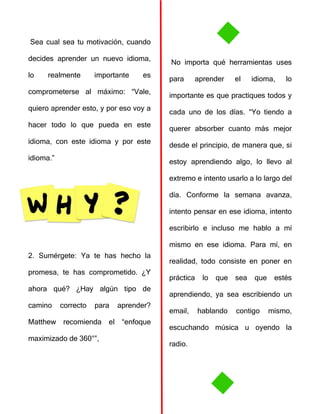 Sea cual sea tu motivación, cuando
decides aprender un nuevo idioma,
lo realmente importante es
comprometerse al máximo: “Vale,
quiero aprender esto, y por eso voy a
hacer todo lo que pueda en este
idioma, con este idioma y por este
idioma.”
2. Sumérgete: Ya te has hecho la
promesa, te has comprometido. ¿Y
ahora qué? ¿Hay algún tipo de
camino correcto para aprender?
Matthew recomienda el “enfoque
maximizado de 360°”,
No importa qué herramientas uses
para aprender el idioma, lo
importante es que practiques todos y
cada uno de los días. “Yo tiendo a
querer absorber cuanto más mejor
desde el principio, de manera que, si
estoy aprendiendo algo, lo llevo al
extremo e intento usarlo a lo largo del
día. Conforme la semana avanza,
intento pensar en ese idioma, intento
escribirlo e incluso me hablo a mí
mismo en ese idioma. Para mí, en
realidad, todo consiste en poner en
práctica lo que sea que estés
aprendiendo, ya sea escribiendo un
email, hablando contigo mismo,
escuchando música u oyendo la
radio.
 