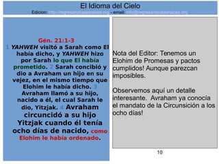 10
Gén. 21:1-3
1 YAHWEH visitó a Sarah como El
había dicho, y YAHWEH hizo
por Sarah lo que El había
prometido. 2 Sarah concibió y
dio a Avraham un hijo en su
vejez, en el mismo tiempo que
Elohim le había dicho. 3
Avraham llamó a su hijo,
nacido a él, el cual Sarah le
dio, Yitzjak. 4 Avraham
circuncidó a su hijo
Yitzjak cuando él tenía
ocho días de nacido, como
Elohim le había ordenado.
Nota del Editor: Tenemos un
Elohim de Promesas y pactos
cumplidos! Aunque parezcan
imposibles.
Observemos aquí un detalle
interesante. Avraham ya conocía
el mandato de la Circunsición a los
ocho días!
El Idioma del Cielo
Edicion: http://regresandoalasraices.org - email: info@regresandoalasraices.org
 