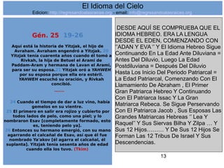 13
Gén. 25 19-26
Aquí está la historia de Yitzjak, el hijo de
Avraham. Avraham engendró a Yitzjak. 20
Yitzjak tenía cuarenta años cuando él tomó a
Rivkah, la hija de Betuel el Arami de
Paddam-Aram y hermana de Lavan el Arami,
para ser su esposa.21 Yitzjak oró a YAHWEH
por su esposa porque ella era estéril.
YAHWEH escuchó su oración, y Rivkah
concibió.
…....
24 Cuando el tiempo de dar a luz vino, había
gemelos en su vientre.
25 El primero en salir era rojizo y cubierto por
todos lados de pelo, como una piel; y lo
nombraron Esav [completamente formado, esto
es, teniendo pelo ya].
26 Entonces su hermano emergió, con su mano
agarrando el calcañal de Esav, así que él fue
nombrado Ya'akov [él agarra el calcañal, él
suplanta]. Yitzjak tenía sesenta años de edad
cuando ella los tuvo. (Tkim)
DESDE AQUÍ SE COMPRUEBA QUE EL
IDIOMA HEBREO. ERA LA LENGUA
DESDE EL EDEN, COMENZANDO CON
‘’ADAN Y EVA ‘’ Y El Idioma Hebreo Sigue
Continuando En La Edad Ante Diluviana =
Antes Del Diluvio, Luego La Edad
Postdiluviana = Después Del Diluvio
Hasta Los Inicio Del Periodo Patriarcal =
La Edad Patriarcal, Comenzando Con El
Llamamiento De Abraham , El Primer
Gran Patriarca Hebreo Y Continuando
Con El Patriarca Issac Y La Gran
Matriarca Rebeca. Se Sigue Perservando
Con El Patriarca Jacob , Sus Esposas Las
Grandes Matriarcas Hebreas ‘’ Lea Y
Raquel’’ Y Sus Siervas Bilha Y Zilpa … Y
Sus 12 Hijos……… Y De Sus 12 Hijos Se
Forman Las 12 Tribus De Israel Y Sus
Descendencias.
El Idioma del Cielo
Edicion: http://regresandoalasraices.org - email: info@regresandoalasraices.org
 