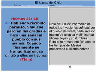 15
Hechos 21: 40
40 Habiendo recibido
permiso, Shaúl se
paró en las gradas e
hizo una señal al
pueblo con sus
manos. Cuando
finalmente se
tranquilizaron, se
dirigió a ellos en hebreo:
(Tkim)
Nota del Editor: Por medio de
todas las invasiones sufridas por
el pueblo de Israel, cada invasor
intentó de aplastar y eliminar su
idioma, leyes y costumbres.
Pero este remanante fiel, aun en
los tiempos del Mesías
preservaba el idioma hebreo.
El Idioma del Cielo
Edicion: http://regresandoalasraices.org - email: info@regresandoalasraices.org
 