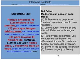 16
SOFONIAS 3:9
Porque entonces Yo
(1)cambiaré a los
pueblos,[Isa 19:18; Mt 12:35; Ef 4:29]
(2) para que tengan
labios puros,[Ge 11:1][1R 8:41-43;
Je 16:19; Hab 2:14; Zc 2:11; 8:20-23; 14:9]
(3) para invocar El
Nombre de YAHWEH-
Elohim Tzevaot, todos
ellos, y (4servirle bajo un
yugo.[24][Sal 22:27; 86:9,10-113:3; Hch
2:4 -13; Ro 15:6 -11; Re 11:15] (Tkim)
Del Editor:
Meditemos un poco en cada
frase:
(1) El Eterno se ha propuesto
“cambiar” no solo un pueblo, sino
“pueblos”.
(2) Labios puros, no sera en otro
idioma!. Debe ser en la lengua
santa.
(3) Para invocar su nombre: Los
nombres no cambian en los
diferentes idiomas. Su nombre en
hebreo, por supuesto invocarán.
(4) Servir le, los pueblos le servirán
(5) Bajo un “yugo” ( La Torah).
El Idioma del Cielo
Edicion: http://regresandoalasraices.org - email: info@regresandoalasraices.org
 