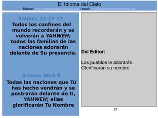 17
Salmos 22:27 27
Todos los confines del
mundo recordarán y se
volverán a YAHWEH;
todos las familias de las
naciones adorarán
delante de Su presencia.
Salmos 86:9 9
Todas las naciones que Tú
has hecho vendrán y se
postrarán delante de ti,
YAHWEH; ellas
glorificarán Tu Nombre
Del Editor:
Los pueblos le adorarán.
Glorificarán su nombre
El Idioma del Cielo
Edicion: http://regresandoalasraices.org - email: info@regresandoalasraices.org
 