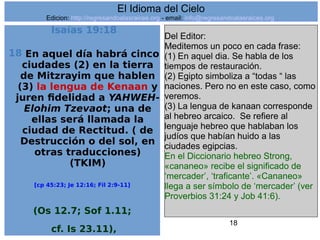 18
Isaías 19:18
18 En aquel día habrá cinco
ciudades (2) en la tierra
de Mitzrayim que hablen
(3) la lengua de Kenaan y
juren fidelidad a YAHWEH-
Elohim Tzevaot; una de
ellas será llamada la
ciudad de Rectitud. ( de
Destrucción o del sol, en
otras traducciones)
(TKIM)
[cp 45:23; Je 12:16; Fil 2:9-11]
(Os 12.7; Sof 1.11;
cf. Is 23.11),
Del Editor:
Meditemos un poco en cada frase:
(1) En aquel dia. Se habla de los
tiempos de restauración.
(2) Egipto simboliza a “todas “ las
naciones. Pero no en este caso, como
veremos.
(3) La lengua de kanaan corresponde
al hebreo arcaico. Se refiere al
lenguaje hebreo que hablaban los
judíos que habían huido a las
ciudades egipcias.
En el Diccionario hebreo Strong,
«cananeo» recibe el significado de
‘mercader’, ‘traficante’. «Cananeo»
llega a ser símbolo de ‘mercader’ (ver
Proverbios 31:24 y Job 41:6).
El Idioma del Cielo
Edicion: http://regresandoalasraices.org - email: info@regresandoalasraices.org
 