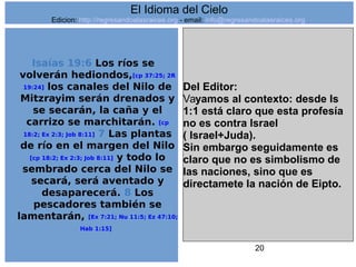 20
Isaías 19:6 Los ríos se
volverán hediondos,[cp 37:25; 2R
19:24] los canales del Nilo de
Mitzrayim serán drenados y
se secarán, la caña y el
carrizo se marchitarán. [cp
18:2; Ex 2:3; Job 8:11] 7 Las plantas
de río en el margen del Nilo
[cp 18:2; Ex 2:3; Job 8:11] y todo lo
sembrado cerca del Nilo se
secará, será aventado y
desaparecerá. 8 Los
pescadores también se
lamentarán, [Ex 7:21; Nu 11:5; Ez 47:10;
Hab 1:15]
Del Editor:
Vayamos al contexto: desde Is
1:1 está claro que esta profesía
no es contra Israel
( Israel+Juda).
Sin embargo seguidamente es
claro que no es simbolismo de
las naciones, sino que es
directamete la nación de Eipto.
El Idioma del Cielo
Edicion: http://regresandoalasraices.org - email: info@regresandoalasraices.org
 