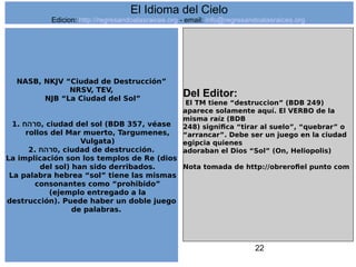 22
NASB, NKJV “Ciudad de Destrucción”
NRSV, TEV,
NJB “La Ciudad del Sol”
1. ‫,סרהח‬ ciudad del sol (BDB 357, véase
rollos del Mar muerto, Targumenes,
Vulgata)
2. ‫,סרהח‬ ciudad de destrucción.
La implicación son los templos de Re (dios
del sol) han sido derribados.
La palabra hebrea “sol” tiene las mismas
consonantes como “prohibido”
(ejemplo entregado a la
destrucción). Puede haber un doble juego
de palabras.
Del Editor:
El TM tiene “destruccion” (BDB 249)
aparece solamente aquí. El VERBO de la
misma raíz (BDB
248) significa “tirar al suelo”, “quebrar” o
“arrancar”. Debe ser un juego en la ciudad
egipcia quienes
adoraban el Dios “Sol” (On, Heliopolis)
Nota tomada de http://obrerofiel punto com
El Idioma del Cielo
Edicion: http://regresandoalasraices.org - email: info@regresandoalasraices.org
 