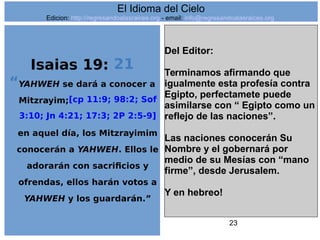 23
Isaias 19: 21
“YAHWEH se dará a conocer a
Mitzrayim;[cp 11:9; 98:2; Sof
3:10; Jn 4:21; 17:3; 2P 2:5-9]
en aquel día, los Mitzrayimim
conocerán a YAHWEH. Ellos le
adorarán con sacrificios y
ofrendas, ellos harán votos a
YAHWEH y los guardarán.”
Del Editor:
Terminamos afirmando que
igualmente esta profesía contra
Egipto, perfectamete puede
asimilarse con “ Egipto como un
reflejo de las naciones”.
Las naciones conocerán Su
Nombre y el gobernará por
medio de su Mesías con “mano
firme”, desde Jerusalem.
Y en hebreo!
El Idioma del Cielo
Edicion: http://regresandoalasraices.org - email: info@regresandoalasraices.org
 
