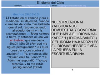 4
Hechos 26:13-15
“ 13 Estaba en el camino y era el
mediodía, su Majestad, cuando
vi una luz del cielo más brillante
que el sol, resplandeciendo
alrededor de mí y mis
acompañantes14 Todos caímos
a tierra, y entonces oí una voz
en Hebreo que me decía:
'¡Shaúl! ¡Shaúl! ¿Por qué me
sigues persiguiendo? ¡Es dura
cosa dar coces contra el
aguijón!" 15 Yo, entonces dije:
"¿Quién eres tú, Señor?" Y el
Adón me respondió: "¡Yo soy
Yahshúa, y tú me estás
persiguiendo! (TKIM)
NUESTRO ADONAI
YAHSHUA NOS
DEMUESTRA Y CONFIRMA
QUE HABLA EL IDIOMA HA-
KADOZH ( IDIOMA SANTO )
Y EL IDOMA HA-KADOZH ES
EL IDIOMA‘’ HEBREO ‘’ VEA
LA PRUEBA EN LA
ESCRITURA DIVINA.
El Idioma del Cielo
Edicion: http://regresandoalasraices.org - email: info@regresandoalasraices.org
 