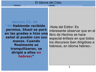 5
Hechos 21: 40
“40 Habiendo recibido
permiso, Shaúl se paró
en las gradas e hizo una
señal al pueblo con sus
manos. Cuando
finalmente se
tranquilizaron, se
dirigió a ellos en
hebreo:”
-Nota del Editor: Es
interesante observar que en el
libro de Hechos se hace
especial énfasis en que todos
los discursos iban dirigidoss a
hebreos, en idioma hebreo.-
El Idioma del Cielo
Edicion: http://regresandoalasraices.org - email: info@regresandoalasraices.org
 