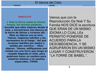 6
Gen11:1-4
1 Toda la tierra usaba la misma
lengua, las mismas palabras.
2 Sucedió que ellos viajaron desde el
este, y encontraron una llanura en
la tierra de Shinar y vivieron allí. 3
Ellos se dijeron uno al otro:
"Vamos, hagamos ladrillos y los
horneamos en el fuego." Así que
tuvieron ladrillos por piedra y
asfalto por mortero. 4 Ellos
dijeron: "Vamos, edifiquemos una
ciudad con una torre que tenga su
cúspide llegando al cielo, para
podernos hacer un nombre para
nosotros mismos y no seamos
esparcidos. (TKIM)
Vemos que con la
Reproducción De Noé Y Su
Familia NOS DICE la escritura
QUE ERAN DE UN MISMO
IDIOMA LO CUAL LEs
PERMITIÓ PONERSE DE
ACUERDO PARA LA
DESOBEDIENCIA, Y SE
AGRUPÁRON EN UN MISMO
LUGAR Y CONSTRUYERON
‘’LA TORRE DE BABEL “.
El Idioma del Cielo
Edicion: http://regresandoalasraices.org - email: info@regresandoalasraices.org
 