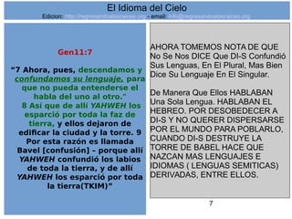 7
Gen11:7
“7 Ahora, pues, descendamos y
confundamos su lenguaje, para
que no pueda entenderse el
habla del uno al otro."
8 Así que de allí YAHWEH los
esparció por toda la faz de
tierra, y ellos dejaron de
edificar la ciudad y la torre. 9
Por esta razón es llamada
Bavel [confusión] – porque allí
YAHWEH confundió los labios
de toda la tierra, y de allí
YAHWEH los esparció por toda
la tierra(TKIM)”
AHORA TOMEMOS NOTA DE QUE
No Se Nos DICE Que DI-S Confundió
Sus Lenguas, En El Plural, Mas Bien
Dice Su Lenguaje En El Singular.
De Manera Que Ellos HABLABAN
Una Sola Lengua. HABLABAN EL
HEBREO. POR DESOBEDECER A
DI-S Y NO QUERER DISPERSARSE
POR EL MUNDO PARA POBLARLO,
CUANDO DI-S DESTRUYE LA
TORRE DE BABEL HACE QUE
NAZCAN MAS LENGUAJES E
IDIOMAS ( LENGUAS SEMITICAS)
DERIVADAS, ENTRE ELLOS.
El Idioma del Cielo
Edicion: http://regresandoalasraices.org - email: info@regresandoalasraices.org
 
