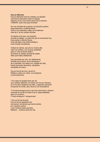 11
Hoy es diferente
Hoy es diferente! fuera la corbata y el calzado!
caminemos descalzos sobre el césped,
estamos vivos y aun somos parte de la creación,
! ENERO!, buen mes para bromear!
Por hoy olvídate de la guerra y la situación política,
finge demencia y huele las flores,
mima a tus mascotas, habla con el televisor,
ríete de ti, de tus caídas ridículas.
Ve directo a los ojos, con picardía,
sonríele al espejo, y a todos los que te encuentres hoy,
fuera penas y dolores físicos,
la ley del hielo a las enfermedades y
a las miradas acusadoras.
Vístete de colores, escucha tu música alto,
vete a la cantina y con mucha propiedad,
pide un vaso de leche doble y
de botana un pedazo grande de pastel,
diles que! Estas celebrando!
Hoy permítete ser niño, ser adolescente,
olvídate de tus años, de tus achaques y
de tu seriedad, hoy estas vivo, puedes ser feliz,
tienes hermosos recuerdos, sacúdelos,
cambiales de marco.
Hoy es día de ser loco, de ser tú,
Mañana vuelve a tu rutina, a tus dogmas,
y preocupaciones.
! A lo mejor te gustará tanto ser así,
que mañana repetirás o lo harás una vez por semana,
ya no te dará vergüenza ser feliz, y seguirás queriendo
componer el mundo, pero ahora si con entusiasmo!
Y sin tanta amargura por lo que has visto hacer y destruir,
recuerda el mundo en total no es tu responsabilidad,
pero si tu entorno.
! Fuera amargura Y decepciones!
! Hoy es día de locuras!
Hoy es día de agradecer por
los buenos momentos que hemos tenido,
por nuestros sueños
y por nuestros seres queridos,
Mañana.....mañana será otro día.
 