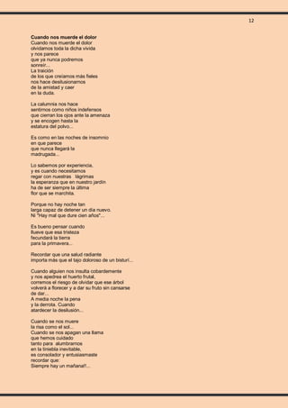 12
Cuando nos muerde el dolor
Cuando nos muerde el dolor
olvidamos toda la dicha vivida
y nos parece
que ya nunca podremos
sonreír...
La traición
de los que creíamos más fieles
nos hace desilusionarnos
de la amistad y caer
en la duda.
La calumnia nos hace
sentirnos como niños indefensos
que cierran los ojos ante la amenaza
y se encogen hasta la
estatura del polvo...
Es como en las noches de insomnio
en que parece
que nunca llegará la
madrugada...
Lo sabemos por experiencia,
y es cuando necesitamos
regar con nuestras lágrimas
la esperanza que en nuestro jardín
ha de ser siempre la última
flor que se marchita.
Porque no hay noche tan
larga capaz de detener un día nuevo.
Ni "Hay mal que dure cien años"...
Es bueno pensar cuando
llueve que esa tristeza
fecundará la tierra
para la primavera...
Recordar que una salud radiante
importa más que el tajo doloroso de un bisturí...
Cuando alguien nos insulta cobardemente
y nos apedrea el huerto frutal,
corremos el riesgo de olvidar que ese árbol
volverá a florecer y a dar su fruto sin cansarse
de dar...
A media noche la pena
y la derrota. Cuando
atardecer la desilusión...
Cuando se nos muere
la risa como el sol...
Cuando se nos apagan una llama
que hemos cuidado
tanto para alumbrarnos
en la tiniebla inevitable,
es consolador y entusiasmaste
recordar que:
Siempre hay un mañana!!...
 