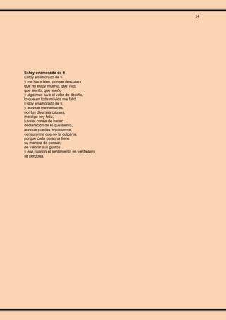 14
Estoy enamorado de ti
Estoy enamorado de ti
y me hace bien, porque descubro
que no estoy muerto, que vivo,
que siento, que sueño
y algo más tuve el valor de decirlo,
lo que en toda mi vida me faltó.
Estoy enamorado de ti,
y aunque me rechaces
por tus diversas causas,
me digo soy feliz,
tuve el coraje de hacer
declaración de lo que siento,
aunque puedas enjuiciarme,
censurarme que no te culparía,
porque cada persona tiene
su manera de pensar,
de valorar sus gustos
y eso cuando el sentimiento es verdadero
se perdona.
 