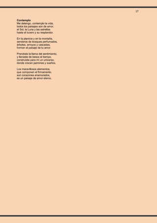 17
Contemplo
Me detengo, contemplo la vida,
todos los paisajes son de amor,
el Sol, la Luna y las estrellas
hasta el lucero y su resplandor.
En la planicie y en la montaña,
senderos de bosques perfumados,
árboles, arroyos y cascadas,
forman el paisaje de tu amor.
Prendiste la llama del sentimiento,
y llenaste de besos el tiempo,
construiste para mí un universo,
donde crecen jazmines y sueños.
Los maravillosos elementos,
que componen el firmamento,
son corazones enamorados,
es un paisaje de amor eterno.
 
