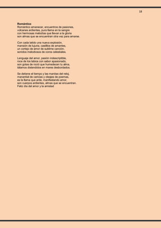 18
Romántico
Romántico amanecer, encuentros de pasiones,
volcanes ardientes, pura llama en la sangre
con hermosas melodías que llevan a la gloria
son almas que se encuentran otra vez para amarse.
Con cada latido una nueva explosión,
mansión de lujuria, castillos de amantes,
un cortejo de amor de sublime canción,
sonidos melodiosos de coros celestiales.
Lenguaje del amor, pasión indescriptible,
roce de los labios con sabor apasionado,
son gotas de roció que humedecen tu alma,
tálamos distendidos en mares desbordados.
Se detiene el tiempo y las manitas del reloj,
manantial de caricias y oleajes de poemas,
es la llama que arde, manifestando amor,
son cuerpos ardientes, almas que se encuentran.
Feliz día del amor y la amistad
 