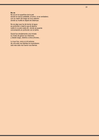 19
No es
No es en la superficie de la piel
donde te marca indeleble, el amor, si es verdadero;
con su rastro de fuego es muy adentro
donde su huella te dejará de estampa.
No es algo que ha de borrar el agua;
es profundo y total lo que él abarca;
nadie lo ve pero está ahí, donde se guarda
conversando en profundo con el alma.
Quizá fue simplemente una mirada
su modo de ganar tus interiores,
y desde luego, distinto a otros amores...
Lo tuyo fue, como si mil ardores
de una sola vez febriles te incendiaran;
solo esa sola vez fueron sus llamas.
 