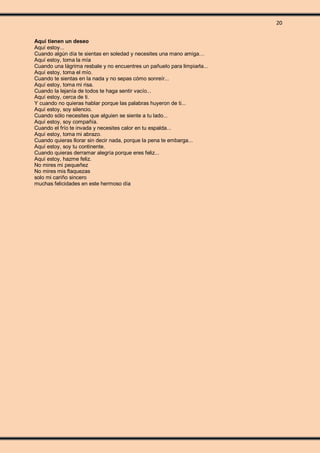 20
Aquí tienen un deseo
Aquí estoy...
Cuando algún día te sientas en soledad y necesites una mano amiga…
Aquí estoy, toma la mía
Cuando una lágrima resbale y no encuentres un pañuelo para limpiarla...
Aquí estoy, toma el mío.
Cuando te sientas en la nada y no sepas cómo sonreír...
Aquí estoy, toma mi risa.
Cuando la lejanía de todos te haga sentir vacío...
Aquí estoy, cerca de ti.
Y cuando no quieras hablar porque las palabras huyeron de ti...
Aquí estoy, soy silencio.
Cuando sólo necesites que alguien se siente a tu lado...
Aquí estoy, soy compañía.
Cuando el frío te invada y necesites calor en tu espalda...
Aquí estoy, toma mi abrazo.
Cuando quieras llorar sin decir nada, porque la pena te embarga...
Aquí estoy, soy tu continente.
Cuando quieras derramar alegría porque eres feliz...
Aquí estoy, hazme feliz.
No mires mi pequeñez
No mires mis flaquezas
solo mi cariño sincero
muchas felicidades en este hermoso día
 