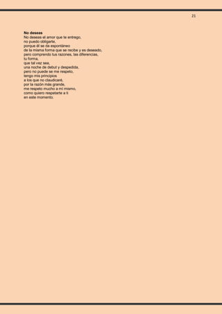 21
No deseas
No deseas el amor que te entrego,
no puedo obligarte,
porque él se da espontáneo
de la misma forma que se recibe y es deseado,
pero comprendo tus razones, las diferencias,
tu forma,
que tal vez sea,
una noche de debut y despedida,
pero no puede se me respeto,
tengo mis principios
a los que no claudicaré,
por la razón más grande,
me respeto mucho a mí mismo,
como quiero respetarte a ti
en este momento.
 