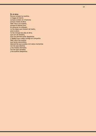 22
En el alma
Nunca rompas tus sueños,
ni hagas el intento
aunque existan en ti factores
porque matas el alma.
dale vida a tus sueños,
aunque te llamen loco
te censuren te critiquen,
no los dejes que mueran de hastío,
poco a poco,
no les rompas las alas al alma,
que son de fantasía,
que nos permite soñar despiertos
y déjalos que vuelen contigo en compañía
dale vida a los sueños
que tienes escondidos,
descubrirás que puedes vivir estos momentos
con los ojos abiertos
y los miedos dormidos,
con los ojos cerrados
y los sueños despiertos.
 