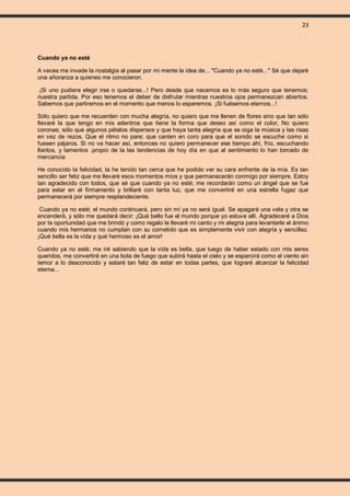 23
Cuando ya no esté
A veces me invade la nostalgia al pasar por mi mente la idea de... "Cuando ya no esté..." Sé que dejaré
una añoranza a quienes me conocieron.
¡Si uno pudiera elegir irse o quedarse...! Pero desde que nacemos es lo más seguro que tenemos;
nuestra partida. Por eso tenemos el deber de disfrutar mientras nuestros ojos permanezcan abiertos.
Sabemos que partiremos en el momento que menos lo esperemos. ¡Si fuésemos eternos...!
Sólo quiero que me recuerden con mucha alegría, no quiero que me llenen de flores sino que tan sólo
llevaré la que tengo en mis adentros que tiene la forma que deseo así como el color, No quiero
coronas; sólo que algunos pétalos dispersos y que haya tanta alegría que se oiga la música y las risas
en vez de rezos. Que el ritmo no pare; que canten en coro para que el sonido se escuche como si
fuesen pájaros. Si no va hacer así, entonces no quiero permanecer ese tiempo ahí, frío, escuchando
llantos, y lamentos .propio de la las tendencias de hoy día en que al sentimiento lo han tomado de
mercancía
He conocido la felicidad, la he tenido tan cerca que he podido ver su cara enfrente de la mía. Es tan
sencillo ser feliz que me llevaré esos momentos míos y que permanecerán conmigo por siempre. Estoy
tan agradecido con todos, que sé que cuando ya no esté; me recordarán como un ángel que se fue
para estar en el firmamento y brillaré con tanta luz, que me convertiré en una estrella fugaz que
permanecerá por siempre resplandeciente.
Cuando ya no esté; el mundo continuará, pero sin mí ya no será igual. Se apagará una vela y otra se
encenderá, y sólo me quedará decir: ¡Qué bello fue el mundo porque yo estuve allí. Agradeceré a Dios
por la oportunidad que me brindó y como regalo le llevaré mi canto y mi alegría para levantarle el ánimo
cuando mis hermanos no cumplan con su cometido que es simplemente vivir con alegría y sencillez.
¡Qué bella es la vida y qué hermoso es el amor!
Cuando ya no esté; me iré sabiendo que la vida es bella, que luego de haber estado con mis seres
queridos, me convertiré en una bola de fuego que subirá hasta el cielo y se esparcirá como el viento sin
temor a lo desconocido y estaré tan feliz de estar en todas partes, que lograré alcanzar la felicidad
eterna...
 