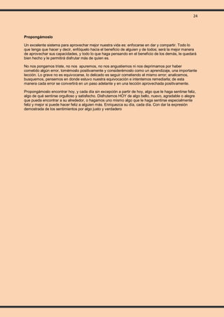 24
Propongámoslo
Un excelente sistema para aprovechar mejor nuestra vida es: enfocarse en dar y compartir. Todo lo
que tenga que hacer y decir, enfóquelo hacia el beneficio de alguien y de todos; será la mejor manera
de aprovechar sus capacidades, y todo lo que haga pensando en el beneficio de los demás, le quedará
bien hecho y le permitirá disfrutar más de quien es.
No nos pongamos triste, no nos apuremos, no nos angustiemos ni nos deprimamos por haber
cometido algún error, tomémoslo positivamente y considerémoslo como un aprendizaje, una importante
lección. Lo grave no es equivocarse, lo delicado es seguir cometiendo el mismo error; analicemos,
busquemos, pensemos en donde estuvo nuestra equivocación e intentemos remediarla; de esta
manera cada error se convertirá en un paso adelante y en una lección aprovechada positivamente.
Propongámoslo encontrar hoy, y cada día sin excepción a partir de hoy, algo que le haga sentirse feliz,
algo de qué sentirse orgulloso y satisfecho. Disfrutemos HOY de algo bello, nuevo, agradable o alegre
que pueda encontrar a su alrededor, o hagamos uno mismo algo que le haga sentirse especialmente
feliz y mejor si puede hacer feliz a alguien más. Enriquezca su día, cada día. Con dar la expresión
demostrada de los sentimientos por algo justo y verdadero
 
