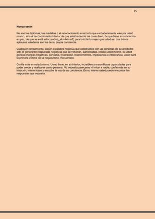 25
Nunca serán
No son los diplomas, las medallas o el reconocimiento externo lo que verdaderamente vale por usted
mismo, sino el reconocimiento interior de que está haciendo las cosas bien, de que tiene su conciencia
en paz, de que se está esforzando (¿al máximo?) para brindar lo mejor que usted es. Los únicos
aplausos valederos son los de su propia conciencia.
Cualquier pensamiento, acción o palabra negativa que usted utilice con las personas de su alrededor,
sólo le generarán respuestas negativas que se volverán, aumentadas, contra usted mismo. Si usted
genera energías negativas, por rabia, frustración, resentimientos, impaciencia o intolerancia, usted será
la primera víctima de tal negativismo. Recuérdelo.
Confíe más en usted mismo. Usted tiene, en su interior, increíbles y maravillosas capacidades para
poder crecer y realizarse como persona. No necesita parecerse ni imitar a nadie; confíe más en su
intuición, interiorícese y escuche la voz de su conciencia. En su interior usted puede encontrar las
respuestas que necesita.
 