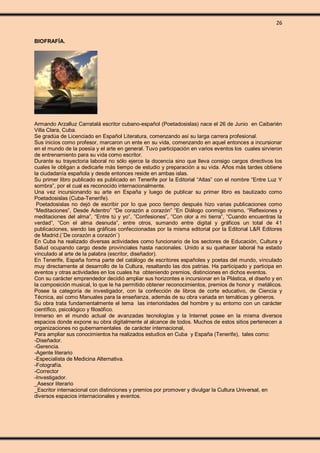 26
BIOFRAFÍA.
Armando Arzalluz Carratalá escritor cubano-español (Poetadosislas) nace el 26 de Junio en Caibarién
Villa Clara, Cuba.
Se gradúa de Licenciado en Español Literatura, comenzando así su larga carrera profesional.
Sus inicios como profesor, marcaron un ente en su vida, comenzando en aquel entonces a incursionar
en el mundo de la poesía y el arte en general. Tuvo participación en varios eventos los cuales sirvieron
de entrenamiento para su vida como escritor.
Durante su trayectoria laboral no sólo ejerce la docencia sino que lleva consigo cargos directivos los
cuales le obligan a dedicarle más tiempo de estudio y preparación a su vida. Años más tardes obtiene
la ciudadanía española y desde entonces reside en ambas islas.
Su primer libro publicado es publicado en Tenerife por la Editorial “Atlas” con el nombre “Entre Luz Y
sombra”, por el cual es reconocido internacionalmente.
Una vez incursionando su arte en España y luego de publicar su primer libro es bautizado como
Poetadosislas (Cuba-Tenerife).
Poetadosislas no dejó de escribir por lo que poco tiempo después hizo varias publicaciones como
“Meditaciones”, Desde Adentro” “De corazón a corazón” “En Diálogo conmigo mismo, “Reflexiones y
meditaciones del alma”, “Entre tú y yo”, ”Confesiones”, ”Con olor a mi tierra”, “Cuando encuentras la
verdad”, “Con el alma desnuda”, entre otros, sumando entre digital y gráficos un total de 41
publicaciones, siendo las gráficas confeccionadas por la misma editorial por la Editorial L&R Editores
de Madrid.(¨De corazón a corazón¨)
En Cuba ha realizado diversas actividades como funcionario de los sectores de Educación, Cultura y
Salud ocupando cargo desde provinciales hasta nacionales. Unido a su quehacer laboral ha estado
vinculado al arte de la palabra (escritor, diseñador).
En Tenerife, España forma parte del catálogo de escritores españoles y poetas del mundo, vinculado
muy directamente al desarrollo de la Cultura, resaltando las dos patrias. Ha participado y participa en
eventos y otras actividades en los cuales ha obteniendo premios, distinciones en dichos eventos.
Con su carácter emprendedor decidió ampliar sus horizontes e incursionar en la Plástica, el diseño y en
la composición musical, lo que le ha permitido obtener reconocimientos, premios de honor y metálicos.
Posee la categoría de investigador, con la confección de libros de corte educativo, de Ciencia y
Técnica, así como Manuales para la enseñanza, además de su obra variada en temáticas y géneros.
Su obra trata fundamentalmente el tema las interioridades del hombre y su entorno con un carácter
científico, psicológico y filosófico.
Inmerso en el mundo actual de avanzadas tecnologías y la Internet posee en la misma diversos
espacios donde expone su obra digitalmente al alcance de todos. Muchos de estos sitios pertenecen a
organizaciones no gubernamentales de carácter internacional,
Para ampliar sus conocimientos ha realizados estudios en Cuba y España (Tenerife), tales como:
-Diseñador.
-Gerencia.
-Agente literario
-Especialista de Medicina Alternativa.
-Fotografía.
-Corrector
-Investigador.
_Asesor literario
_Escritor internacional con distinciones y premios por promover y divulgar la Cultura Universal, en
diversos espacios internacionales y eventos.
 