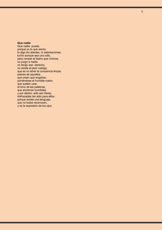 5
Que nadie
Que nadie puede,
porque yo lo que siento,
lo digo sin alardes, ni ostentaciones,
lucho aunque sea uno sólo,
para romper el teatro que vivimos,
no juzgo a nadie,
no tengo ese derecho,
no existe el peor castigo,
que es no tener la conciencia limpia,
pobres de aquellos
que creen que engañan,
poniéndose el humilde rostro,
que suelen usar,
el tono de las palabras,
que encierran humildad,
y por dentro, sólo son fieras,
disfrazadas tan sólo para ellos;
porque existe una lenguaje,
que no todos reconocen,
y es la expresión de los ojos
 