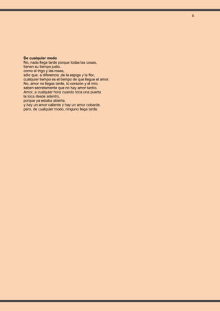6
De cualquier modo
No, nada llega tarde porque todas las cosas,
tienen su tiempo justo,
como el trigo y las rosas,
sólo que, a diferencia ,de la espiga y la flor,
cualquier tiempo es el tiempo de que llegue el amor,
No, amor no llegas tarde, tú corazón y el mío,
saben secretamente que no hay amor tardío.
Amor, a cualquier hora cuando toca una puerta
la toca desde adentro,
porque ya estaba abierta,
y hay un amor valiente y hay un amor cobarde,
pero, de cualquier modo, ninguno llega tarde.
 