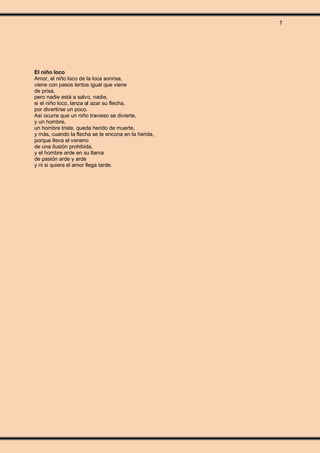 7
El niño loco
Amor, el niño loco de la loca sonrisa,
viene con pasos lentos igual que viene
de prisa,
pero nadie está a salvo, nadie,
si el niño loco, lanza al azar su flecha,
por divertirse un poco.
Así ocurre que un niño travieso se divierte,
y un hombre,
un hombre triste, queda herido de muerte,
y más, cuando la flecha se le encona en la herida,
porque lleva el veneno
de una ilusión prohibida,
y el hombre arde en su llama
de pasión arde y arde
y ni si quiera el amor llega tarde.
 