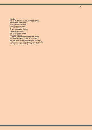 8
No diré
No, yo no diré nunca que noche de verano,
me estremeció la fiebre
de tu mano en mi mano,
No diré que esa noche ,
que sólo a ti te digo,
se me encendió la sangre
lo que soñé contigo.
No, no diré esas cosas,
y todavía menos,
La delicia culpable de contemplar tu rostro,
y no diré tampoco lo que vi en tu mirada,
que era como la llave de una puerta cerrada,
Nada más, no era el tiempo de la espiga y la flor,
y ni siquiera entonces llegó tarde el Amor.
 