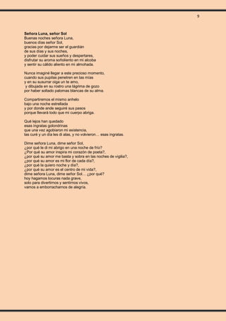 9
Señora Luna, señor Sol
Buenas noches señora Luna,
buenos días señor Sol,
gracias por dejarme ser el guardián
de sus días y sus noches,
y poder cuidar sus sueños y despertares,
disfrutar su aroma soñoliento en mi alcoba
y sentir su cálido aliento en mi almohada.
Nunca imaginé llegar a este precioso momento,
cuando sus pupilas penetren en las mías
y en su susurrar oiga un te amo,
y dibujada en su rostro una lágrima de gozo
por haber soltado palomas blancas de su alma.
Compartiremos el mismo anhelo
bajo una noche estrellada
y por donde ande seguiré sus pasos
porque llevará todo que mi cuerpo abriga.
Qué lejos han quedado
esas ingratas golondrinas
que una vez agobiaron mi existencia,
las curé y un día les di alas, y no volvieron… esas ingratas.
Dime señora Luna, dime señor Sol,
¿por qué le di mi abrigo en una noche de frío?
¿Por qué su amor inspira mi corazón de poeta?,
¿por qué su amor me basta y sobra en las noches de vigilia?,
¿por qué su amor es mi flor de cada día?,
¿por qué la quiero noche y día?,
¿por qué su amor es el centro de mi vida?,
dime señora Luna, dime señor Sol… ¿por qué?
hoy hagamos locuras nada grave,
solo para divertirnos y sentirnos vivos,
vamos a emborracharnos de alegría.
 