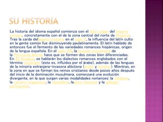 La historia del idioma español comienza con el latín vulgar del Imperio
romano, concretamente con el de la zona central del norte de Hispania.
Tras la caída delImperio romano en el siglo V, la influencia del latín culto
en la gente común fue disminuyendo paulatinamente. El latín hablado de
entonces fue el fermento de las variedades romances hispánicas, origen
de la lengua española. En el siglo VIII, lainvasión musulmana de
la Península Ibérica hace que se formen dos zonas bien diferenciadas.
En Al-Ándalus, se hablarán los dialectos romances englobados con el
término mozárabe (esto es, influidos por el árabe), además de las lenguas
de la minoría extranjera-invasora alóctona (árabe y bereber). Mientras, en
la zona en que se forman los reinos cristianos desde pocos años después
del inicio de la dominación musulmana, comenzará una evolución
divergente, en la que surgen varias modalidades romances: la catalana,
la navarro-aragonesa, la castellana, laastur-leonesa y la gallego-
portuguesa.
 