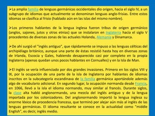 La amplia familia de lenguas germánicas occidentales dio origen, hacia el siglo IV, a un
subgrupo de idiomas que actualmente se denominan lenguas anglo-frisias. Entre estos
idiomas se clasifica al frisio (hablado aún en las islas del mismo nombre).

Los primeros hablantes de la lengua inglesa fueron tribus de origen germánico
(anglos, sajones, jutos y otras etnias) que se instalaron en Inglaterra hacia el siglo V
procedentes de diversas zonas de las actuales Holanda, Alemania y Dinamarca.

De ahí surgió el "inglés antiguo", que rápidamente se impuso a las lenguas célticas del
archipiélago británico, aunque una parte de éstas resistió hasta hoy en diversas zonas
de Irlanda, Escocia y Gales, habiendo desaparecido casi por completo en la propia
Inglaterra (apenas quedan unos pocos hablantes en Cornualles) y en la Isla de Man.

El inglés se vería influenciado por dos grandes invasiones. Primero en los siglos VIII y
IX, por la ocupación de una parte de la isla de Inglaterra por hablantes de idiomas
inscritos en la subcategoría escandinava de la familia germánica aportándole además
algo de vocabulario adicional. En segundo lugar, la ocupación normanda desde Francia,
en 1066, llevó a la isla el idioma normando, muy similar al francés. Durante siglos,
la clase alta habló anglonormando, una mezcla del inglés antiguo y de la lengua
importada por los colonizadores. Del anglonormando importó la lengua inglesa su
enorme léxico de procedencia francesa, que terminó por alejar aún más al inglés de las
lenguas germánicas. El idioma resultante se conoce en la actualidad como "middle
English", es decir, inglés medio.
 