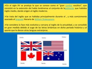 En el siglo XV se produjo lo que se conoce como el "gran cambio vocálico", que
consistió en la extensión del habla londinense al conjunto de lapoblación que hablaba
inglés medio, dando origen al inglés moderno.

Se trata del inglés que se hablaba principalmente durante el , y más comúnmente
asociado al lenguaje literario de William Shakespeare.

Se considera la fase más evolutiva y cercana al inglés de la actualidad, y se consolidó
en gran medida debido al auge de las letras británicas en dicho período histórico y al
aporte que le dieron otras lenguas extranjeras.
 