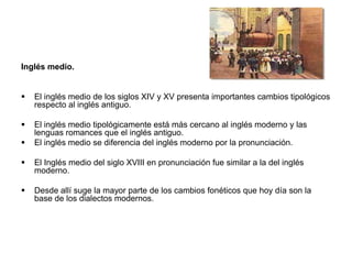 Inglés medio.


   El inglés medio de los siglos XIV y XV presenta importantes cambios tipológicos
    respecto al inglés antiguo.

   El inglés medio tipológicamente está más cercano al inglés moderno y las
    lenguas romances que el inglés antiguo.
   El inglés medio se diferencia del inglés moderno por la pronunciación.

   El Inglés medio del siglo XVIII en pronunciación fue similar a la del inglés
    moderno.

   Desde allí suge la mayor parte de los cambios fonéticos que hoy día son la
    base de los dialectos modernos.
 