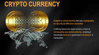 A digital or virtual currency that uses cryptography 
for security so difficult to counterfeit 
A defining feature of a crypto currency is that it is 
not issued by any central authority, rendering it 
theoretically immune to government interference or 
manipulation 
 