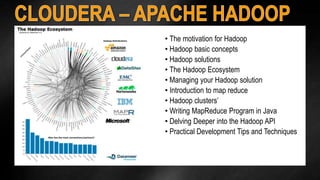 • The motivation for Hadoop 
• Hadoop basic concepts 
• Hadoop solutions 
• The Hadoop Ecosystem 
• Managing your Hadoop solution 
• Introduction to map reduce 
• Hadoop clusters’ 
• Writing MapReduce Program in Java 
• Delving Deeper into the Hadoop API 
• Practical Development Tips and Techniques 
 